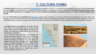 7. CULTURA CHIMU
La Cultura Chimú se cree que sucedió a la Cultura Mochica alrededor de 700 a.C.. Su principal administrativa era la gran ciudad de Chan Chan,
cerca de Trujillo en el norte de Perú, compuesto por miles de edificios y un laberinto de calles y callejones. Chan Chan, que fue tal vez el hogar
de unas 60.000 personas en su apogeo, fue una de las ciudades más grandes de América del Sur y la mayor ciudad de adobe en el
mundo.
En 1470 Chan Chan fue conquistada por los Incas, quienes luego procedieron a tomar sus artesanías para llevarlas a su capital Cusco. Sin
embargo, unos 50 años más tarde los incas fueron derrotados por los conquistadores españoles, quienes posteriormente saquearon la ciudad.
Lamentablemente, la ciudad, declarada como Patrimonio de la Humanidad por la UNESCO, sigue erosionando por la lluvia cada vez mayores.
La Cultura Chimú se estableció en la costa norte del
Perú, desde 1100 hasta 1400 AD. El centro de esta
cultura fue la ciudad de Chan Chan en el valle del río
Moche. Las ruinas de la ciudad cubren casi un área de
20 kilómetros cuadrados.
Con la ayuda de las conquistas y las guerras del
pueblo de la cultura Chimú formado por un estado que
durante sus días de gloria, gobernó sobre una franja
costera de terreno de 1000 km que casi llegó a la
frontera norte del Perú. El estado de la cultura Chimú
obtuvo su máxima expansión durante su última etapa
(1350-1450 dC), tras haber derrotado a la cultura
Sicán en el norte. El estado de la cultura
Chimú compitió mucho con el Estado inca, que lo
suprimió alrededor del año 1450 dC.
 