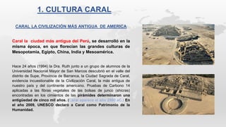 1. CULTURA CARAL
CARAL LA CIVILIZACIÓN MÁS ANTIGUA DE AMERICA
Caral la ciudad más antigua del Perú, se desarrolló en la
misma época, en que florecían las grandes culturas de
Mesopotamia, Egipto, China, India y Mesoamérica.
Hace 24 años (1994) la Dra. Ruth junto a un grupo de alumnos de la
Universidad Nacional Mayor de San Marcos descubrió en el valle del
distrito de Supe, Provincia de Barranca, la Ciudad Sagrada de Caral,
evidencia incuestionable de la Civilización Caral, la más antigua de
nuestro país y del continente americano. Pruebas de Carbono 14
aplicadas a las fibras vegetales de las bolsas de junco (shicras)
encontradas en los cimientos de las pirámides determinaron una
antigüedad de cinco mil años. (Caral aparece el año 2900 aC.) En
el año 2009, UNESCO declaró a Caral como Patrimonio de la
Humanidad.
 