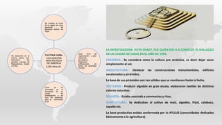 CULTURA CARAL
CIVILIZACIÓN
MÁS ANTIGUA
DE AMÉRICA
5,000 años aC.
Se localiza al norte
de la región de Lima
provincia de
Barranca distrito de
Supe.
Gran nivel de
organización y gran
desarrollo
tecnológico.
Realizaron
edificaciones en
forma de pirámides
truncas
Caral se ha
convertido en la
actualidad en un
centro de
investigación y en
foco de desarrollo
para la comunidad
local
Se desarrollo en la
misma epoca que
florecieron las
grandes culturas de
Mesopotamia, Egipto
y China
LA INVESTIGADORA RUTH SHADY, FUE QUIEN DIO A A CONOCER EL HALLAZGO
DE LA CIUDAD DE CARAL EN EL AÑO DE 1994.
CERÁMICA.- Se considera como la cultura pre cerámica, es decir dejar secar
simplemente al sol.
ARQUITECTURA.- Destacar las construcciones monumentales, edificios
escalonados y pirámides.
La base de sus pirámides son tan sólidas que se mantienen hasta la fecha.
TEXTILERÍA.- Producir algodón en gran escala, elaboraron textiles de distintos
colores naturales.
RELIGIÓN.- Estaba asociada a ceremonias y ritos.
AGRICULTURA.- Se dedicaban al cultivo de maíz, algodón, frijol, calabaza,
zapallo etc.
La base productiva estaba conformada por lo AYLLUS (comunidades dedicadas
básicamente a la agricultura).
 