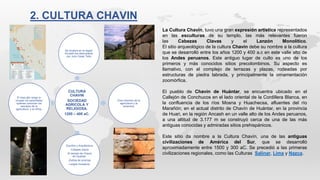 CULTURA
CHAVIN
SOCIEDAD
AGRICOLA Y
RELIGIOSA.
1200 – 400 aC.
Se localiza en la region
Ancash fue descubierta
por Julio Cesar Tello
Gran dominio de la
agricultura y la
ceramica.
Escritos y Arquitectura
-Colapes claros
-El templo de Chavin
de Huantar.
-Estilos de prismas
-Largos mosaicos.
El mas alto rango lo
ocupan los sacerdotes
quienes conocian los
secretos de la
agricultura y el clima.
La Cultura Chavín, tuvo una gran expresión artística representados
en las esculturas de su templo, las más relevantes fueron
las Cabezas Clavas y el Lanzón Monolítico.
El sitio arqueológico de la cultura Chavín debe su nombre a la cultura
que se desarrolló entre los años 1200 y 400 a.c en este valle alto de
los Andes peruanos. Este antiguo lugar de culto es uno de los
primeros y más conocidos sitios precolombinos. Su aspecto es
llamativo, con el complejo de terrazas y plazas, rodeadas por
estructuras de piedra labrada, y principalmente la ornamentación
zoomórfica.
El pueblo de Chavín de Huántar, se encuentra ubicado en el
Callejón de Conchucos en el lado oriental de la Cordillera Blanca, en
la confluencia de los ríos Mosna y Huachecsa, afluentes del río
Marañón; en el actual distrito de Chavín de Huántar, en la provincia
de Huari, en la región Ancash en un valle alto de los Andes peruanos,
a una altitud de 3.177 m se construyó cerca de una de las más
antiguas conocidas y admiradas sitios prehispánicos.
Este sitio da nombre a la Cultura Chavín, una de las antiguas
civilizaciones de América del Sur, que se desarrolló
aproximadamente entre 1500 y 300 aC. Se precedió a las primeras
civilizaciones regionales, como las Culturas Salinar, Lima y Nazca.
2. CULTURA CHAVIN
 