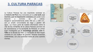 CULTURA
PARACAS
EXPERTOS
MEDICOS Y
TEJEDORES
700 aC – 200 dC.
Se localiza entre Ica y
Arequipa.
El nombre de Paracas
significa lluvia de
arena.
EXpertos en la
confeccion y tejidos
de hermosos mantos
que usaban para
enterrar a sus muertos.
Estudiaban u momif
sus muertos en fardos
funeralesicaban
Cultura gobernada por
los sacerdotes-
Grandes en medicina
(trepanaciones
cranenas ) mediante la
cual insertaban piezas
de oro a quienes tenian
heridas graves.
La Cultura Paracas fue una importante sociedad en
la historia del Perú muy conocidos por su arte textil, sus
momias y por la trepanación craneana para poder curar
fracturas y tumores en el cráneo.
Surgieron aproximadamente entre 700 a.C. y 200 d.C.,
con un amplio conocimiento de riego y gestión del
agua. La mayor parte de nuestra información sobre la
vida de los habitantes de la cultura Paracas proviene de
las excavaciones en la necrópolis de Paracas, en primer
lugar investigados por el arqueólogo peruano Julio C.
Tello en la década de 1920. La necrópolis de Wari Kayan
consistía en una multitud de grandes cámaras funerarias
subterráneas, con una capacidad media de unos cuarenta
momias.
3. CULTURA PARACAS
 