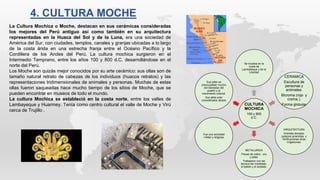 CULTURA
MOCHICA
100 y 800
d.C.
Se localiza en la
costa de
Lamballeque y de la
Libertad
CERAMICA
Escultura de
personas y
aniimales.
Bicroma (rojo y
crema.).
Forma globular
ARQUITECTURA
Grandes templos,
palacios piramides y
fortificaciones otras
irrigaciones.
METALURGIA
Piezas de cobre , oro
y plata.
Trabajaron con las
tecnica del martillado,
el batido y el soldado.
Fue una sociedad
militar y religiosa
Sus jefes se
preocupaban mucho
del bienestar del
pueblo y el
crecimiento cultural.
Sus jefes eran
considerados dioses
La Cultura Mochica o Moche, destacan en sus cerámicas consideradas
los mejores del Perú antiguo así como también en su arquitectura
representadas en la Huaca del Sol y de la Luna, era una sociedad de
América del Sur, con ciudades, templos, canales y granjas ubicadas a lo largo
de la costa árida en una estrecha franja entre el Océano Pacífico y la
Cordillera de los Andes del Perú. La cultura mochica surgieron en el
Intermedio Temprano, entre los años 100 y 800 d.C. desarrollándose en el
norte del Perú.
Los Moche son quizás mejor conocidos por su arte cerámico: sus ollas son de
tamaño natural retrato de cabezas de los individuos (huacos retratos) y las
representaciones tridimensionales de animales y personas. Muchas de estas
ollas fueron saqueadas hace mucho tiempo de los sitios de Moche, que se
pueden encontrar en museos de todo el mundo.
La cultura Mochica se estableció en la costa norte, entre los valles de
Lambayeque y Huarmey. Tenía como centro cultural el valle de Moche y Virú
cerca de Trujillo .
4. CULTURA MOCHE
 