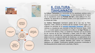 CULTURA
TIAHUANACO
AGRICULTORES
Y ESCULTORES
DEL ANTIPLANO
250 a 1000 d c.
Se localiza en la
Mesesta del Collao.
Que se ubica entre
Peru y Bolivia
ARQUITECTURA
Monolitico de Benet.
Puerta o Portada del
Sol.
Su economia se baso
en la Agricultura.
Aprendieron el
proceso de
deshidratacion. Papa
-chuno Carne de
camello- charqui.
Contruyeron canales
acueductos
La Cultura Tiahuanaco es reconocida por los estudiosos andinos como
uno de los precursores del Imperio Inca , lo mas reconocido de su cultura
fue su arquitectura como La Portada del Sol y otras edificaciones muy
antiguas. Se desarrolló en el altiplano andino, en lo que conocemos como
la meseta del Collao.
La Cultura Tiahuanaco dominaron partes de lo que hoy es Perú,
Argentina, Chile y Bolivia en América del Sur durante muchos siglos, sus
orígenes se remontan en el periodo Intermedio Temprano (250 a.C.),
mientras su decadencia está asociada al final del Horizonte Medio (1000
d.C.). La ciudad capital, se encontraba en la orilla sur del lago Titicaca, en
la frontera entre Bolivia y Perú. La capital fue Tiwanaku que se encuentra
en las cuencas de los ríos Tiahuanaco y Katari, entre los 4200 y 3800
metros sobre el nivel del mar. Los suelos eran pantanosos y se inundaban
estacionalmente a causa de deshielo de Quelcceya. Los agricultores de la
Cultura Tiahuanaco utilizaron esto como ventaja para construir plataformas
elevadas de césped y campos elevados para cultivar sus cosechas,
separados por canales. Construyeron grandes acueductos construidos a
los alrededores de la ciudad como Lukurmata y Pajchiri.
6. CULTURA
TIAHUANACO
 