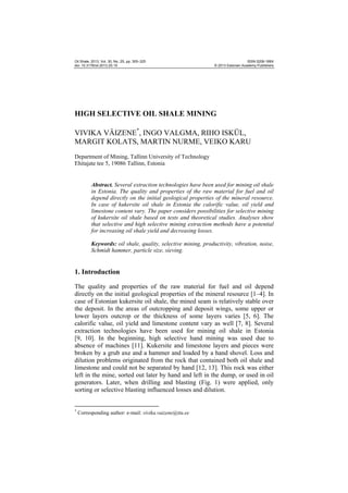 Oil Shale, 2013, Vol. 30, No. 2S, pp. 305–325
doi: 10.3176/oil.2013.2S.10

ISSN 0208-189X
© 2013 Estonian Academy Publishers

HIGH SELECTIVE OIL SHALE MINING
VIVIKA VÄIZENE*, INGO VALGMA, RIHO ISKÜL,
MARGIT KOLATS, MARTIN NURME, VEIKO KARU
Department of Mining, Tallinn University of Technology
Ehitajate tee 5, 19086 Tallinn, Estonia

Abstract. Several extraction technologies have been used for mining oil shale
in Estonia. The quality and properties of the raw material for fuel and oil
depend directly on the initial geological properties of the mineral resource.
In case of kukersite oil shale in Estonia the calorific value, oil yield and
limestone content vary. The paper considers possibilities for selective mining
of kukersite oil shale based on tests and theoretical studies. Analyses show
that selective and high selective mining extraction methods have a potential
for increasing oil shale yield and decreasing losses.
Keywords: oil shale, quality, selective mining, productivity, vibration, noise,
Schmidt hammer, particle size, sieving.

1. Introduction
The quality and properties of the raw material for fuel and oil depend
directly on the initial geological properties of the mineral resource [1–4]. In
case of Estonian kukersite oil shale, the mined seam is relatively stable over
the deposit. In the areas of outcropping and deposit wings, some upper or
lower layers outcrop or the thickness of some layers varies [5, 6]. The
calorific value, oil yield and limestone content vary as well [7, 8]. Several
extraction technologies have been used for mining oil shale in Estonia
[9, 10]. In the beginning, high selective hand mining was used due to
absence of machines [11]. Kukersite and limestone layers and pieces were
broken by a grub axe and a hammer and loaded by a hand shovel. Loss and
dilution problems originated from the rock that contained both oil shale and
limestone and could not be separated by hand [12, 13]. This rock was either
left in the mine, sorted out later by hand and left in the dump, or used in oil
generators. Later, when drilling and blasting (Fig. 1) were applied, only
sorting or selective blasting influenced losses and dilution.
*

Corresponding author: e-mail: vivika.vaizene@ttu.ee

 