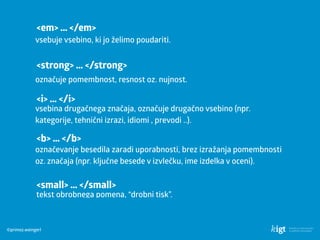 ©primoz.weingerl
<em> … </em>
vsebuje vsebino, ki jo želimo poudariti.
<strong> … </strong>
označuje pomembnost, resnost oz. nujnost.
<i> … </i>
vsebina drugačnega značaja, označuje drugačno vsebino (npr.
kategorije, tehnični izrazi, idiomi , prevodi ..).
<b> … </b>
označevanje besedila zaradi uporabnosti, brez izražanja pomembnosti
oz. značaja (npr. ključne besede v izvlečku, ime izdelka v oceni).
<small> … </small>
tekst obrobnega pomena, “drobni tisk”.
 