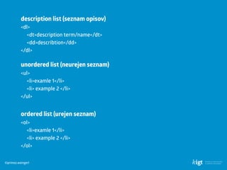 ©primoz.weingerl
description list (seznam opisov)
<dl>
<dt>description term/name</dt> 
<dd>describtion</dd>
</dl>
unordered list (neurejen seznam)
<ul>
<li>examle 1</li> 
<li> example 2 </li>
</ul>
ordered list (urejen seznam)
<ol>
<li>examle 1</li> 
<li> example 2 </li>
</ol>
 