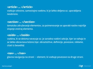 ©primoz.weingerl
<article> … </article> 
vsebuje celostno, samostojno vsebino, ki je lahko deljena oz. uporabljena
neodvisno.
<aside> … </aside> 
vsebina, ki se deloma navezuje oz. je sorodna vsebini sekcije, kjer se nahaja in
se lahko obravnava ločeno (npr. obrazložitve, deﬁnicije, povezave, reklame,
citati iz besedila)
<nav> … </nav> 
glavna navigacija na strani – element, ki vsebuje povezave na druge strani.
<section> … </section> 
tematsko združevanje elementov, za poimenovanje se uporabi naslov najvišje
stopnje znotraj elementa.
 