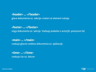 ©primoz.weingerl
<header> … </header> 
glava dokumenta oz. sekcije v kateri se element nahaja
<main> … </main> 
vsebuje glavno vsebino dokumenta oz. aplikacije
<time> … </time> 
vsebuje čas oz. datum
<footer> … </footer> 
noga dokumenta oz. sekcije. Vsebuje podatke o avtorjih, povezave itd.
 