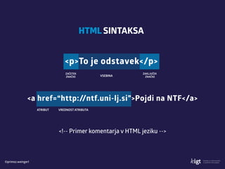 ©primoz.weingerl
HTML SINTAKSA
ZAČETEK 
ZNAČKE VSEBINA
<p>To je odstavek</p>
ZAKLJUČEK 
ZNAČKE
ATRIBUT
<a href=“http://ntf.uni-lj.si”>Pojdi na NTF</a>
VREDNOST ATRIBUTA
<!-- Primer komentarja v HTML jeziku -->
 
