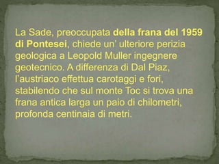 La Sade, preoccupata della frana del 1959
di Pontesei, chiede un’ ulteriore perizia
geologica a Leopold Muller ingegnere
geotecnico. A differenza di Dal Piaz,
l’austriaco effettua carotaggi e fori,
stabilendo che sul monte Toc si trova una
frana antica larga un paio di chilometri,
profonda centinaia di metri.
 