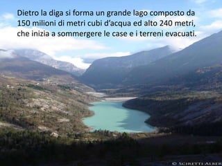 Dietro la diga si forma un grande lago composto da
150 milioni di metri cubi d’acqua ed alto 240 metri,
che inizia a sommergere le case e i terreni evacuati.
 