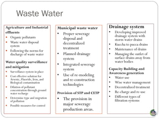 Waste Water
Agriculture and Industrial          Municipal waste water       Drainage system
effluents                           • Proper sewerage           •   Developing improved
 Organic pollutants                                                drainage system with
                                      disposal and                  storm water drains
 Waste water disposal                decentralized
    system                                                      •   Kuccha to pucca drains
                                      treatment                 •   Maintenance of drains
 Following the norms for
    discharge of waste water        • Planned drainage          •   Managing the outlet of
                                      system                        surface drains away from
Water quality surveillance                                          water bodies
                                    • Integrated sewerage
and mitigation
                                      system                    Capacity Building and
   Surveillance system in place                                Awareness generation
   Cost effective solution for     • Use of re-modeling
                                                                •   Water use
    Arsenic, Fluoride, Iron, and      and re-construction
    Biological contamination                                    •   Wise water management
                                      technologies
   Dilution of pollutant                                       •   Decentralized treatment
    concentration through ground
    water recharge                  Provision of STP and CETP   •   Re-charge and re-use
                                                                •   Different types of
   Determine type and migration
    of pollution
                                    • The provision in              filtration systems
   Possible measures for control     major sewerage
                                      production areas.
 