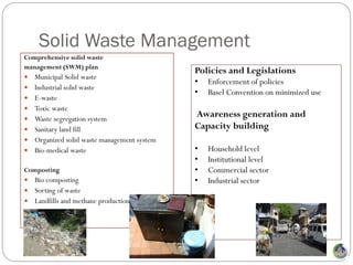 Solid Waste Management
Comprehensive solid waste
management (SWM) plan
                                              Policies and Legislations
 Municipal Solid waste
                                              •   Enforcement of policies
   Industrial solid waste
                                              •   Basel Convention on minimized use
   E-waste
   Toxic waste
   Waste segregation system
                                              Awareness generation and
   Sanitary land fill                        Capacity building
   Organized solid waste management system
   Bio-medical waste                         •   Household level
                                              •   Institutional level
Composting                                    •   Commercial sector
 Bio composting                              •   Industrial sector
 Sorting of waste
 Landfills and methane production
 