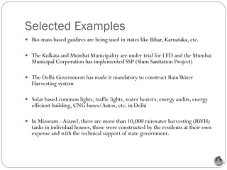 Selected Examples
 Bio-mass based gasifires are being used in states like Bihar, Karnataka, etc.

 The Kolkata and Mumbai Municipality are under trial for LED and the Mumbai
   Municipal Corporation has implemented SSP (Slum Sanitation Project)

 The Delhi Government has made it mandatory to construct Rain Water
   Harvesting system

 Solar based common lights, traffic lights, water heaters, energy audits, energy
   efficient building, CNG buses/Autos, etc. in Delhi

 In Mizoram –Aizawl, there are more than 10,000 rainwater harvesting (RWH)
   tanks in individual houses, those were constructed by the residents at their own
   expense and with the technical support of state government.
 