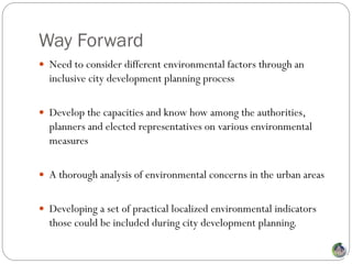 Way Forward
 Need to consider different environmental factors through an
  inclusive city development planning process

 Develop the capacities and know how among the authorities,
  planners and elected representatives on various environmental
  measures

 A thorough analysis of environmental concerns in the urban areas


 Developing a set of practical localized environmental indicators
  those could be included during city development planning.
 