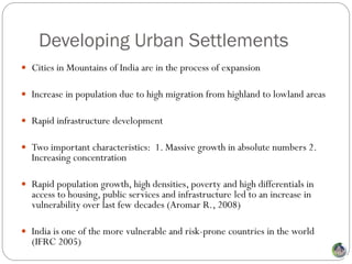 Developing Urban Settlements
 Cities in Mountains of India are in the process of expansion

 Increase in population due to high migration from highland to lowland areas

 Rapid infrastructure development

 Two important characteristics: 1. Massive growth in absolute numbers 2.
  Increasing concentration

 Rapid population growth, high densities, poverty and high differentials in
  access to housing, public services and infrastructure led to an increase in
  vulnerability over last few decades (Aromar R., 2008)

 India is one of the more vulnerable and risk-prone countries in the world
  (IFRC 2005)
 