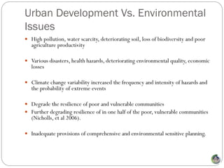 Urban Development Vs. Environmental
Issues
 High pollution, water scarcity, deteriorating soil, loss of biodiversity and poor
   agriculture productivity

 Various disasters, health hazards, deteriorating environmental quality, economic
   losses

 Climate change variability increased the frequency and intensity of hazards and
   the probability of extreme events

 Degrade the resilience of poor and vulnerable communities
 Further degrading resilience of in one half of the poor, vulnerable communities
   (Nicholls, et al 2006).

 Inadequate provisions of comprehensive and environmental sensitive planning.
 