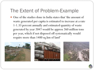The Extent of Problem-Example
 One of the studies done in India states that ‘the amount of
  waste generated per capita is estimated to increase at a rate
  1-1.33 percent annually and estimated quantity of waste
  generated by year 2047 would be approx 260 million tons
  per year, which if not disposed off systematically would
  require more than 1400 sq.km of land’
 