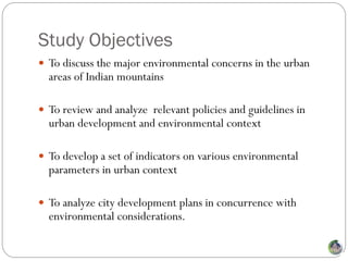 Study Objectives
 To discuss the major environmental concerns in the urban
  areas of Indian mountains

 To review and analyze relevant policies and guidelines in
  urban development and environmental context

 To develop a set of indicators on various environmental
  parameters in urban context

 To analyze city development plans in concurrence with
  environmental considerations.
 