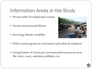 Information Areas in the Study
 Present urban developmental scenario


 Various environmental threats


 Increasing climatic variability


 Policies and programs on environment and urban development


 Categorization of various pro-environmental measures in areas
  like water, waste, sanitation, pollution, etc.
 