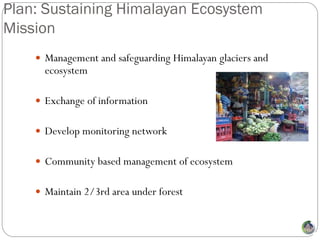 Plan: Sustaining Himalayan Ecosystem
Mission
     Management and safeguarding Himalayan glaciers and
      ecosystem

     Exchange of information


     Develop monitoring network


     Community based management of ecosystem


     Maintain 2/3rd area under forest
 