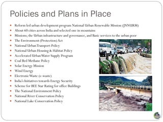 Policies and Plans in Place
 Reform led urban development program National Urban Renewable Mission (JNNURM)
 About 60 cities across India and selected one in mountains
 Missions; the Urban infrastructure and governance, and Basic services to the urban poor
 The Environment (Protection) Act
 National Urban Transport Policy
 National Urban Housing & Habitat Policy
 Accelerated Urban Water Supply Program
 Coal Bed Methane Policy
 Solar Energy Mission
 Wind Energy
 Electronic Waste (e-waste)
 India’s Initiatives towards Energy Security
 Scheme for BEE Star Rating for office Buildings
 The National Environment Policy
 National River Conservation Policy
 National Lake Conservation Policy
 