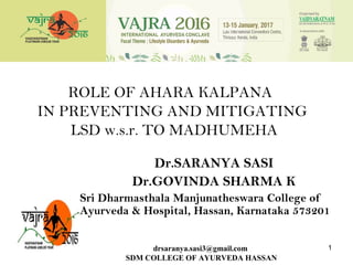 ROLE OF AHARA KALPANA
IN PREVENTING AND MITIGATING
LSD w.s.r. TO MADHUMEHA
Dr.SARANYA SASI
Dr.GOVINDA SHARMA K
Sri Dharmasthala Manjunatheswara College of
Ayurveda & Hospital, Hassan, Karnataka 573201
1drsaranya.sasi3@gmail.com
SDM COLLEGE OF AYURVEDA HASSAN
 