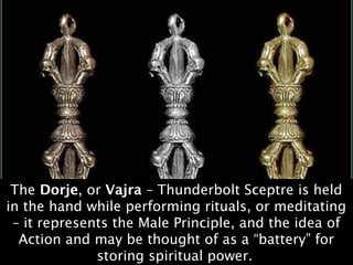 The Dorje, or Vajra – Thunderbolt Sceptre is held
in the hand while performing rituals, or meditating
 – it represents the Male Principle, and the idea of
  Action and may be thought of as a “battery” for
              storing spiritual power.
 