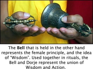 The Bell that is held in the other hand
represents the female principle, and the idea
  of “Wisdom”. Used together in rituals, the
    Bell and Dorje represent the union of
             Wisdom and Action.
 