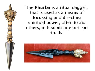 The Phurba is a ritual dagger,
  that is used as a means of
   focussing and directing
 spiritual power, often to aid
others, in healing or exorcism
            rituals.
 