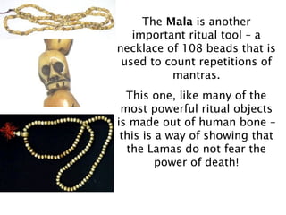 The Mala is another
   important ritual tool – a
necklace of 108 beads that is
 used to count repetitions of
          mantras.
  This one, like many of the
 most powerful ritual objects
is made out of human bone –
 this is a way of showing that
  the Lamas do not fear the
         power of death!
 
