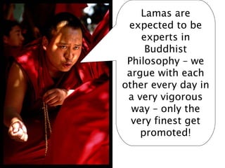 Lamas are
 expected to be
    experts in
     Buddhist
 Philosophy – we
 argue with each
other every day in
 a very vigorous
  way – only the
  very finest get
    promoted!
 