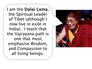 I am the Dalai Lama,
 the Spiritual Leader
 of Tibet (although I
  now live in exile in
  India). I teach that
the Vajrayana path is
     one that must
 emphasise Wisdom,
 and Compassion to
    all living beings.
 