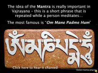 The idea of the Mantra is really important in
  Vajrayana – this is a short phrase that is
   repeated while a person meditates…
The most famous is “Om Mane Padme Hum”




  Click here to hear it chanted
 