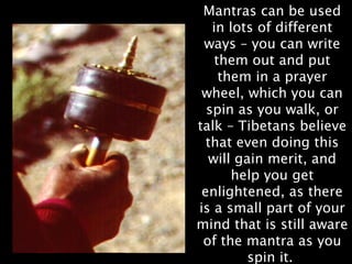 Mantras can be used
   in lots of different
 ways – you can write
    them out and put
     them in a prayer
 wheel, which you can
  spin as you walk, or
talk – Tibetans believe
  that even doing this
  will gain merit, and
       help you get
 enlightened, as there
is a small part of your
mind that is still aware
 of the mantra as you
         spin it.
 