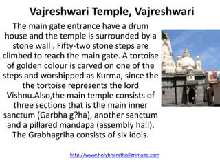 Vajreshwari Temple, Vajreshwari
   The main gate entrance have a drum
 house and the temple is surrounded by a
   stone wall . Fifty-two stone steps are
climbed to reach the main gate. A tortoise
 of golden colour is carved on one of the
steps and worshipped as Kurma, since the
      the tortoise represents the lord
 Vishnu.Also,the main temple consists of
   three sections that is the main inner
sanctum (Garbha g?ha), another sanctum
 and a pillared mandapa (assembly hall).
   The Grabhagriha consists of six idols.

                  http://www.holybharathpilgrimage.com
 