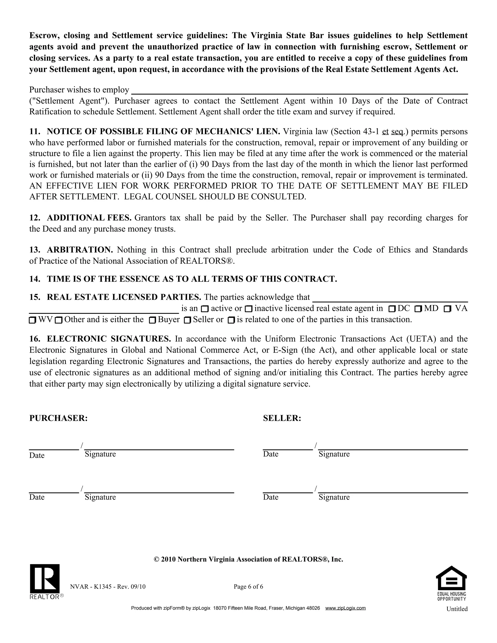 NVAR - K1345 - Rev. 09/10 Page 6 of 6
Produced with zipForm® by zipLogix 18070 Fifteen Mile Road, Fraser, Michigan 48026 www.zipLogix.com
Escrow, closing and Settlement service guidelines: The Virginia State Bar issues guidelines to help Settlement
agents avoid and prevent the unauthorized practice of law in connection with furnishing escrow, Settlement or
closing services. As a party to a real estate transaction, you are entitled to receive a copy of these guidelines from
your Settlement agent, upon request, in accordance with the provisions of the Real Estate Settlement Agents Act.
Purchaser wishes to employ
("Settlement Agent"). Purchaser agrees to contact the Settlement Agent within 10 Days of the Date of Contract
Ratification to schedule Settlement. Settlement Agent shall order the title exam and survey if required.
11. NOTICE OF POSSIBLE FILING OF MECHANICS' LIEN. Virginia law (Section 43-1 et seq.) permits persons
who have performed labor or furnished materials for the construction, removal, repair or improvement of any building or
structure to file a lien against the property. This lien may be filed at any time after the work is commenced or the material
is furnished, but not later than the earlier of (i) 90 Days from the last day of the month in which the lienor last performed
work or furnished materials or (ii) 90 Days from the time the construction, removal, repair or improvement is terminated.
AN EFFECTIVE LIEN FOR WORK PERFORMED PRIOR TO THE DATE OF SETTLEMENT MAY BE FILED
AFTER SETTLEMENT. LEGAL COUNSEL SHOULD BE CONSULTED.
12. ADDITIONAL FEES. Grantors tax shall be paid by the Seller. The Purchaser shall pay recording charges for
the Deed and any purchase money trusts.
13. ARBITRATION. Nothing in this Contract shall preclude arbitration under the Code of Ethics and Standards
of Practice of the National Association of REALTORS®.
14. TIME IS OF THE ESSENCE AS TO ALL TERMS OF THIS CONTRACT.
15. REAL ESTATE LICENSED PARTIES. The parties acknowledge that
is an active or inactive licensed real estate agent in DC MD VA
WV Other and is either the Buyer Seller or is related to one of the parties in this transaction.
PURCHASER: SELLER:
/ /
Signature Date SignatureDate
/ /
Date Signature Date Signature
ELECTRONIC SIGNATURES. In accordance with the Uniform Electronic Transactions Act (UETA) and the16.
Electronic Signatures in Global and National Commerce Act, or E-Sign (the Act), and other applicable local or state
legislation regarding Electronic Signatures and Transactions, the parties do hereby expressly authorize and agree to the
use of electronic signatures as an additional method of signing and/or initialing this Contract. The parties hereby agree
that either party may sign electronically by utilizing a digital signature service.
© 2010 Northern Virginia Association of REALTORS®, Inc.
Untitled
 
