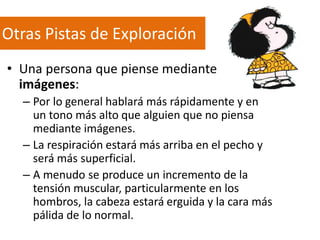 Otras Pistas de Exploración
• Una persona que piense mediante
imágenes:
– Por lo general hablará más rápidamente y en
un tono más alto que alguien que no piensa
mediante imágenes.
– La respiración estará más arriba en el pecho y
será más superficial.
– A menudo se produce un incremento de la
tensión muscular, particularmente en los
hombros, la cabeza estará erguida y la cara más
pálida de lo normal.

 