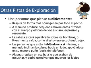 Otras Pistas de Exploración
• Una personas que piense auditivamente:
– Respira de forma más homogénea por todo el pecho.
– A menudo produce pequeños movimientos rítmicos
con el cuerpo y el tono de voz es claro, expresivo y
resonante.
– La cabeza estará equilibrada sobre los hombros, o
ligeramente caída, como si estuviera escuchando algo.
– Las personas que están hablándose a sí mismas, a
menudo inclinan la cabeza hacia un lado, apoyándose
en su mano o puño (posición teléfono).
– Algunas repiten en voz baja lo que acaban de
escuchar, y podrá usted ver que mueven los labios

 