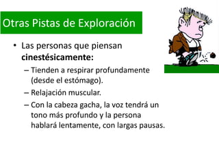 Otras Pistas de Exploración
• Las personas que piensan
cinestésicamente:
– Tienden a respirar profundamente
(desde el estómago).
– Relajación muscular.
– Con la cabeza gacha, la voz tendrá un
tono más profundo y la persona
hablará lentamente, con largas pausas.

 