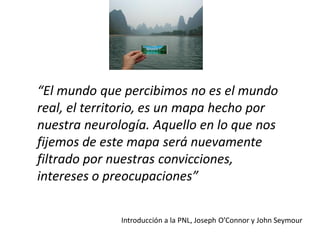 “El mundo que percibimos no es el mundo
real, el territorio, es un mapa hecho por
nuestra neurología. Aquello en lo que nos
fijemos de este mapa será nuevamente
filtrado por nuestras convicciones,
intereses o preocupaciones”
Introducción a la PNL, Joseph O’Connor y John Seymour

 