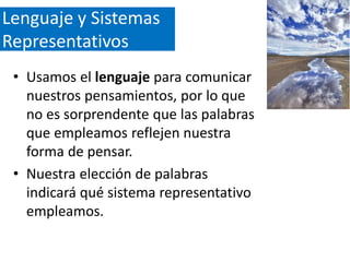 Lenguaje y Sistemas
Representativos
• Usamos el lenguaje para comunicar
nuestros pensamientos, por lo que
no es sorprendente que las palabras
que empleamos reflejen nuestra
forma de pensar.
• Nuestra elección de palabras
indicará qué sistema representativo
empleamos.

 
