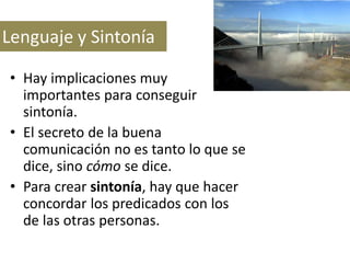 Lenguaje y Sintonía
• Hay implicaciones muy
importantes para conseguir
sintonía.
• El secreto de la buena
comunicación no es tanto lo que se
dice, sino cómo se dice.
• Para crear sintonía, hay que hacer
concordar los predicados con los
de las otras personas.

 