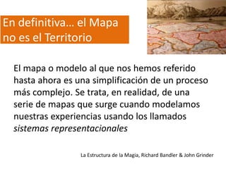 En definitiva… el Mapa
no es el Territorio
El mapa o modelo al que nos hemos referido
hasta ahora es una simplificación de un proceso
más complejo. Se trata, en realidad, de una
serie de mapas que surge cuando modelamos
nuestras experiencias usando los llamados
sistemas representacionales
La Estructura de la Magia, Richard Bandler & John Grinder

 