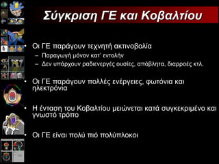 Οι ΓΕ παράγουν τεχνητή ακτινοβολία Παραγωγή μόνον κατ ’  εντολήν Δεν υπάρχουν ραδιενεργές ουσίες, απόβλητα, διαρροές κτλ. Οι ΓΕ παράγουν πολλές ενέργειες, φωτόνια και ηλεκτρόνια Η ένταση του Κοβαλτίου μειώνεται κατά συγκεκριμένο και γνωστό τρόπο Οι ΓΕ είναι πολύ πιό πολύπλοκοι Σύγκριση ΓΕ και Κοβαλτίου 