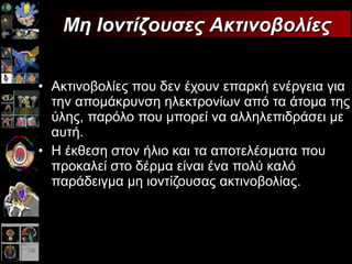 Ακτινοβολίες που δεν έχουν επαρκή ενέργεια για την απομάκρυνση ηλεκτρονίων από τα άτομα της ύλης, παρόλο που μπορεί να αλληλεπιδράσει με αυτή. Η έκθεση στον ήλιο και τα αποτελέσματα που προκαλεί στο δέρμα είναι ένα πολύ καλό παράδειγμα μη ιοντίζουσας ακτινοβολίας. Μη Ιοντίζουσες Ακτινοβολίες 