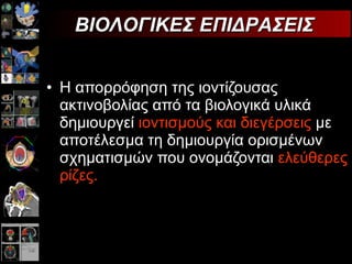 Η απορρόφηση της ιοντίζουσας ακτινοβολίας από τα βιολογικά υλικά δημιουργεί  ιοντισμούς και διεγέρσεις  με αποτέλεσμα τη δημιουργία ορισμένων σχηματισμών που ονομάζονται  ελεύθερες ρίζες. ΒΙΟΛΟΓΙΚΕΣ ΕΠΙΔΡΑΣΕΙΣ  