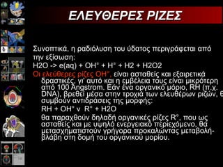 Συνοπτικά, η ραδιόλυση του ύδατος περιγράφεται από την εξίσωση: Η2Ο -> e(aq) + OH° + Η° + Η2 + Η2Ο2  Οι ελεύθερες ρίζες ΟΗ°,  είναι ασταθείς και εξαιρετικά δραστικές, γι' αυτό και η εμβέλεια τους είναι μικρότερη από 100 Angstrom. Εάν ένα οργανικό μόριο, RH (π.χ. DNA), βρεθεί μέσα στην τροχιά των ελευθέρων ριζών, θα συμβούν αντιδράσεις της μορφής: RH + ΟΗ°  R° + Η2Ο θα παραχθούν δηλαδή οργανικές ρίζες R°, που ως ασταθείς και με υψηλό ενεργειακό περιεχόμενο, θα μετασχηματιστούν γρήγορα προκαλώντας μεταβολή-βλάβη στη δομή του οργανικού μορίου.  ΕΛΕΥΘΕΡΕΣ ΡΙΖΕΣ 