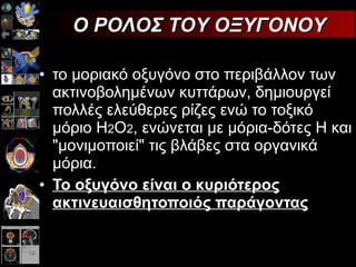 το μοριακό οξυγόνο στο περιβάλλον των ακτινοβολημένων κυττάρων, δημιουργεί πολλές ελεύθερες ρίζες ενώ το τοξικό μόριο Η 2 Ο 2 , ενώνεται με μόρια-δότες Η και "μονιμοποιεί" τις βλάβες στα οργανικά μόρια. Το οξυγόνο είναι ο κυριότερος ακτινευαισθητοποιός παράγοντας   Ο ΡΟΛΟΣ ΤΟΥ ΟΞΥΓΟΝΟΥ 