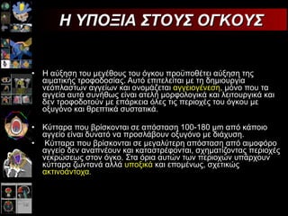Η αύξηση του μεγέθους του όγκου προϋποθέτει αύξηση της αιματικής τροφοδοσίας. Αυτό επιτελείται με τη δημιουργία νεόπλαστων αγγείων και ονομάζεται  αγγειογένεση , μόνο που τα αγγεία αυτά συνήθως είναι ατελή μορφολογικά και λειτουργικά και δεν τροφοδοτούν με επάρκεια όλες τις περιοχές του όγκου με οξυγόνο και θρεπτικά συστατικά.  Κύτταρα που βρίσκονται σε απόσταση 100-180 μm από κάποιο αγγείο είναι δυνατό να προσλάβουν οξυγόνο με διάχυση. Κύτταρα που βρίσκονται σε μεγαλύτερη απόσταση από αιμοφόρο αγγείο δεν αναπνέουν και καταστρέφονται, σχηματίζοντας περιοχές νεκρώσεως στον όγκο. Στα όρια αυτών των περιοχών υπάρχουν κύτταρα ζωντανά αλλά  υποξικά  και επομένως, σχετικώς  ακτινοάντοχα . Η ΥΠΟΞΙΑ ΣΤΟΥΣ ΟΓΚΟΥΣ 